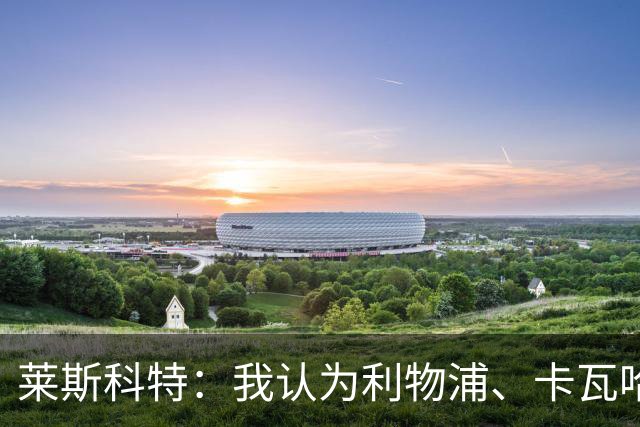莱斯科特：我认为利物浦、卡瓦哈尔和右后卫的问题正在被讨论
