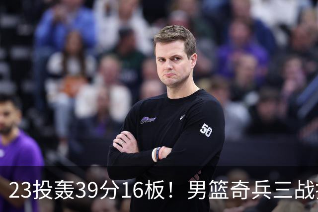 23投轰39分16板！男篮奇兵三战打脸杜锋：他已成胡金秋最好帮手？